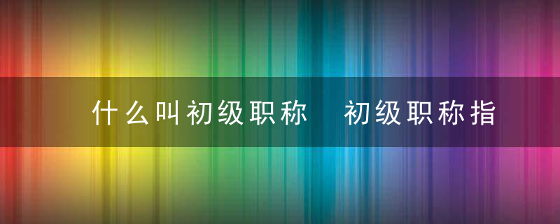 什么叫初级职称 初级职称指的是什么